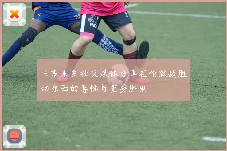 卡塞米罗社交媒体分享在伦敦战胜切尔西的喜悦与重要胜利