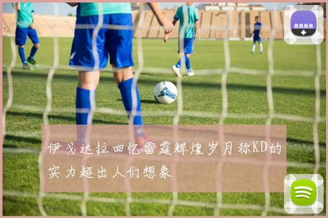 伊戈达拉回忆雷霆辉煌岁月称KD的实力超出人们想象