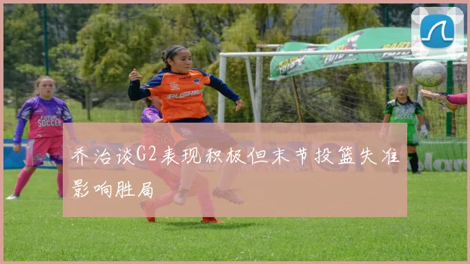 乔治谈G2表现积极但末节投篮失准影响胜局