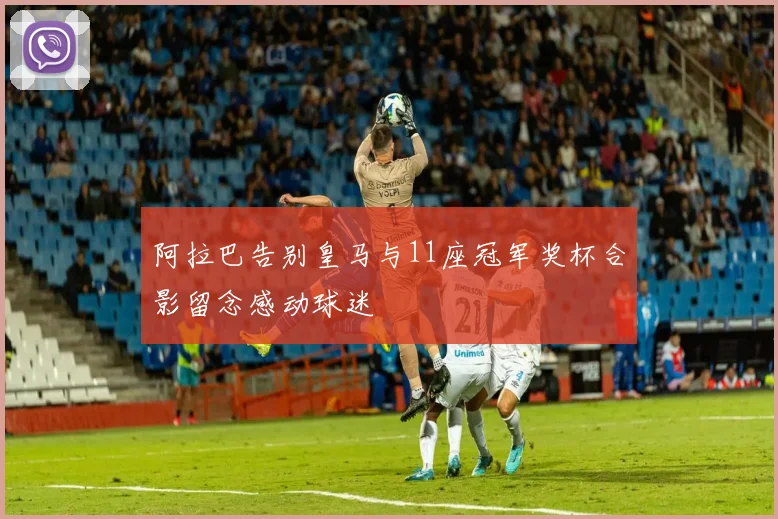 阿拉巴告别皇马与11座冠军奖杯合影留念感动球迷