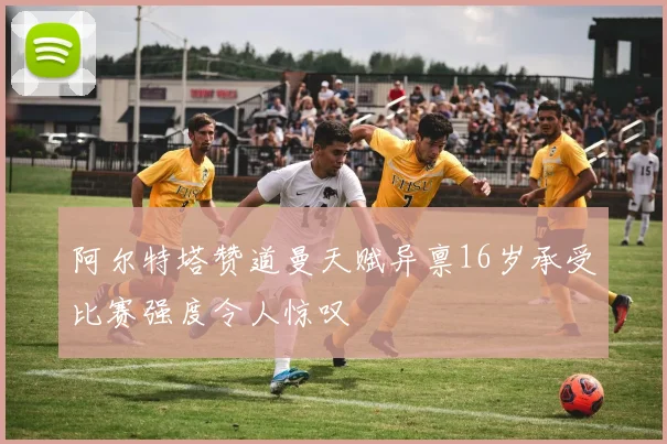 阿尔特塔赞道曼天赋异禀16岁承受比赛强度令人惊叹