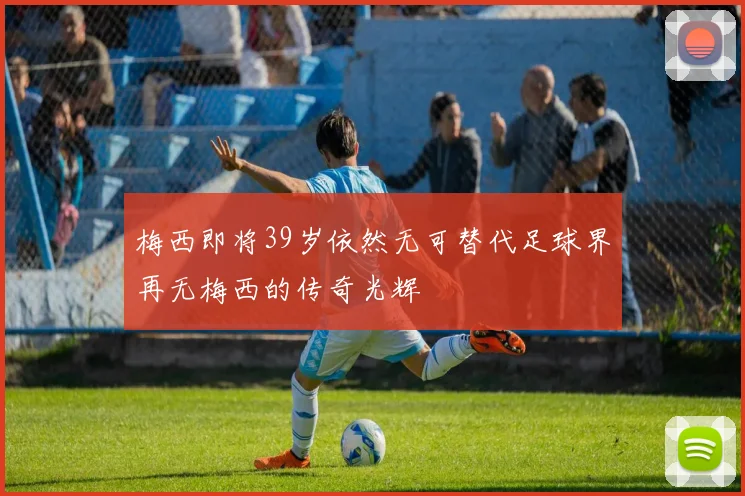 梅西即将39岁依然无可替代足球界再无梅西的传奇光辉