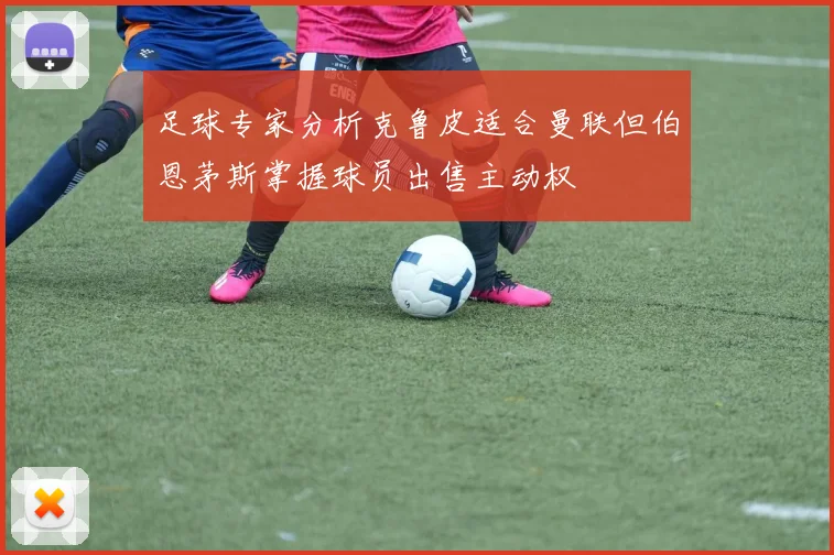 足球专家分析克鲁皮适合曼联但伯恩茅斯掌握球员出售主动权