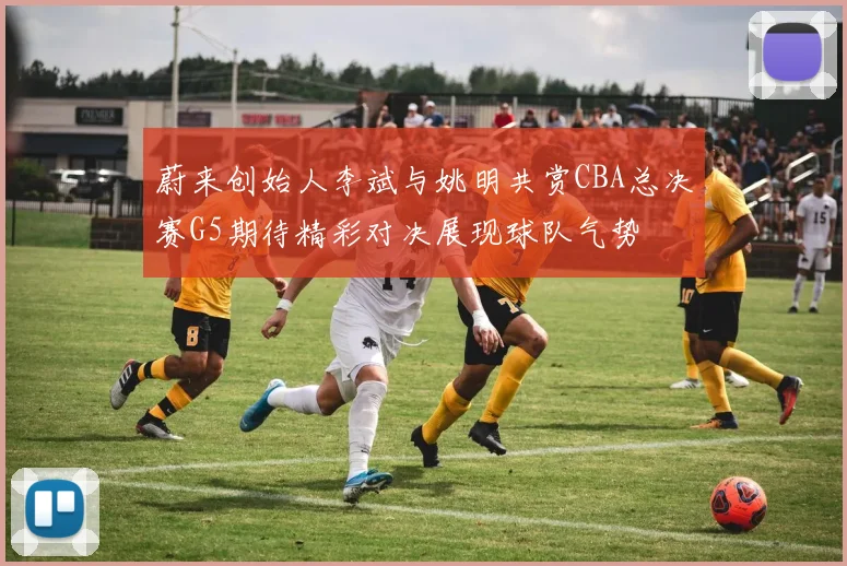 蔚来创始人李斌与姚明共赏CBA总决赛G5期待精彩对决展现球队气势