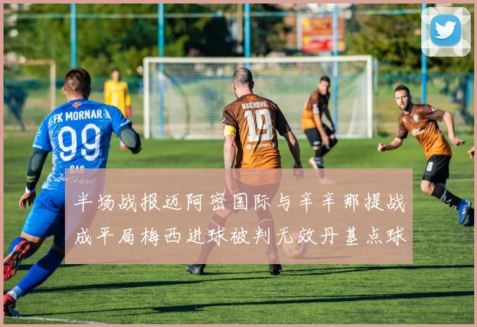 半场战报迈阿密国际与辛辛那提战成平局梅西进球被判无效丹基点球扳平比分