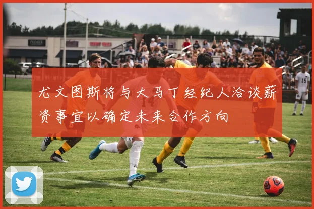 尤文图斯将与大马丁经纪人洽谈薪资事宜以确定未来合作方向