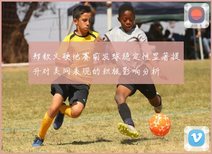 郑钦文硬地赛前发球稳定性显著提升对美网表现的积极影响分析