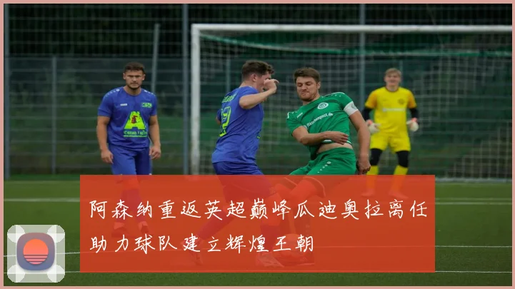 阿森纳重返英超巅峰瓜迪奥拉离任助力球队建立辉煌王朝