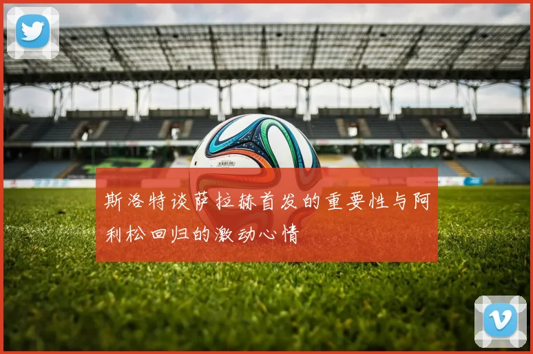 斯洛特谈萨拉赫首发的重要性与阿利松回归的激动心情