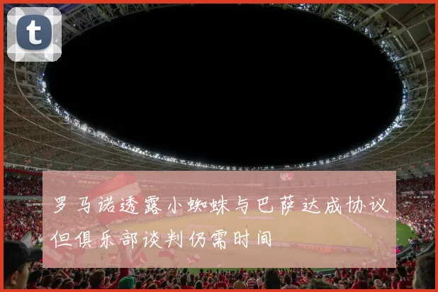罗马诺透露小蜘蛛与巴萨达成协议但俱乐部谈判仍需时间
