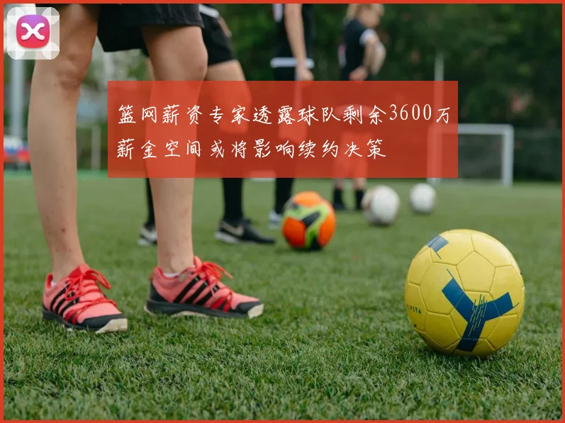 篮网薪资专家透露球队剩余3600万薪金空间或将影响续约决策