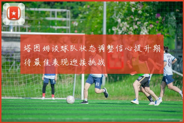 塔图姆谈球队状态调整信心提升期待最佳表现迎接挑战