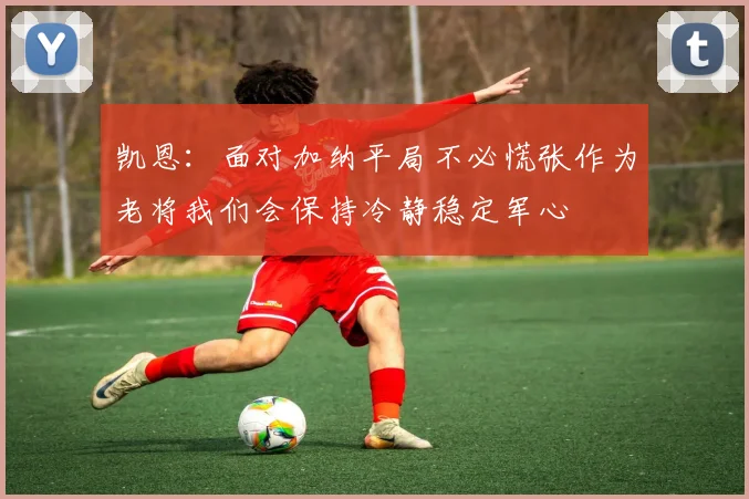 凯恩：面对加纳平局不必慌张作为老将我们会保持冷静稳定军心